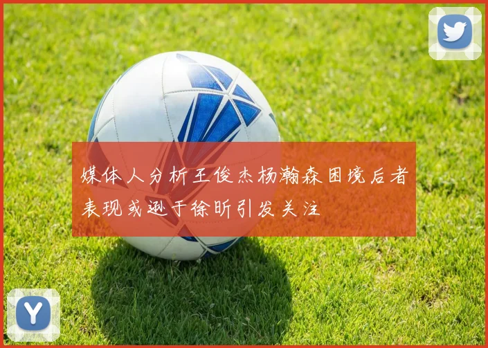 媒体人分析王俊杰杨瀚森困境后者表现或逊于徐昕引发关注