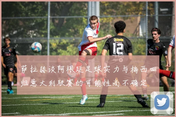 萨拉赫谈阿根廷足球实力与梅西回归意大利联赛的可能性尚不确定