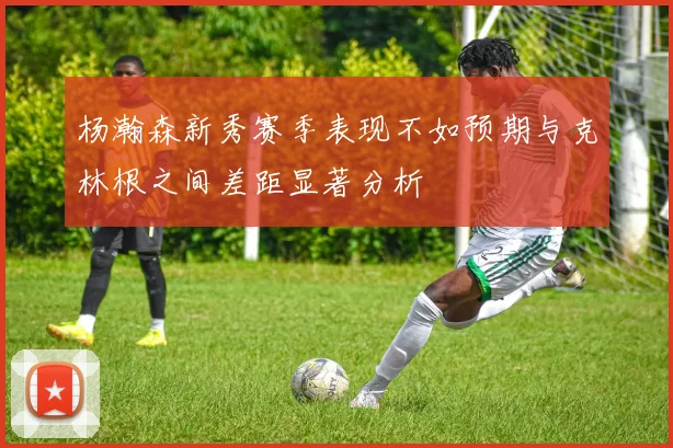 杨瀚森新秀赛季表现不如预期与克林根之间差距显著分析