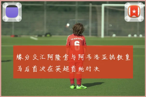缘分交汇阿隆索与阿韦洛亚执教皇马后首次在英超首轮对决