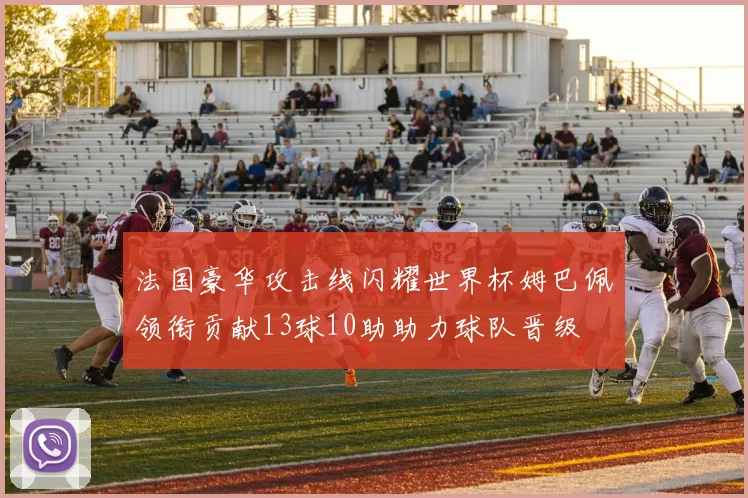 法国豪华攻击线闪耀世界杯姆巴佩领衔贡献13球10助助力球队晋级