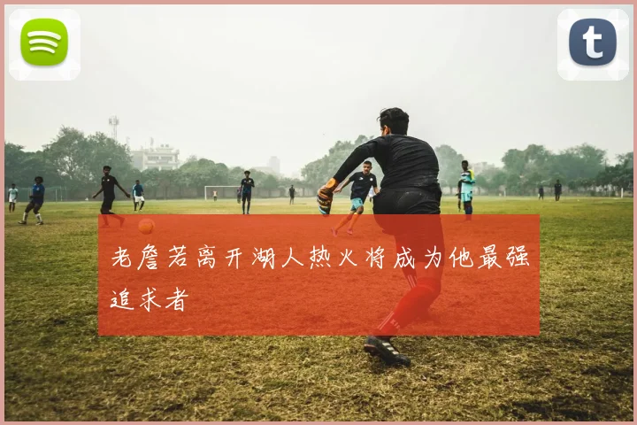 老詹若离开湖人热火将成为他最强追求者