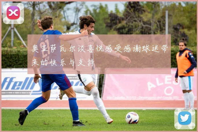奥亚萨瓦尔谈喜悦感受感谢球迷带来的快乐与支持