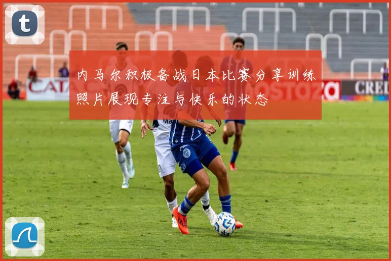 内马尔积极备战日本比赛分享训练照片展现专注与快乐的状态