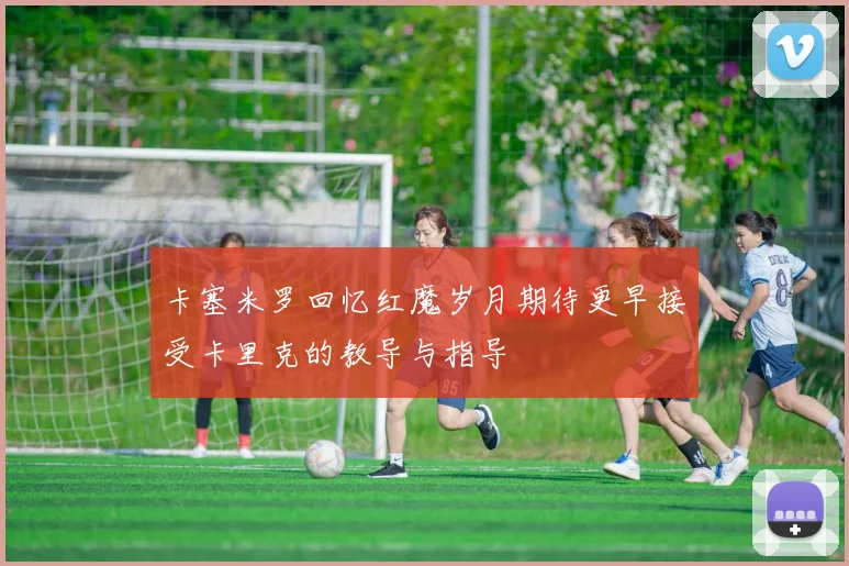 卡塞米罗回忆红魔岁月期待更早接受卡里克的教导与指导