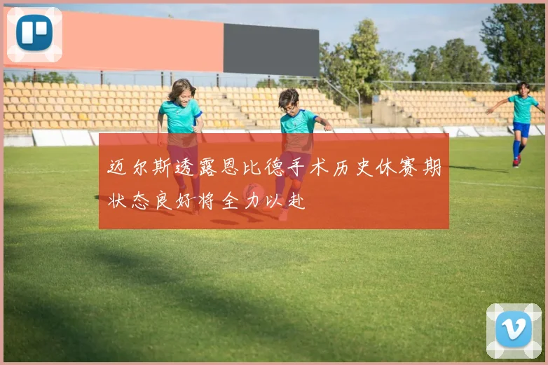 迈尔斯透露恩比德手术历史休赛期状态良好将全力以赴