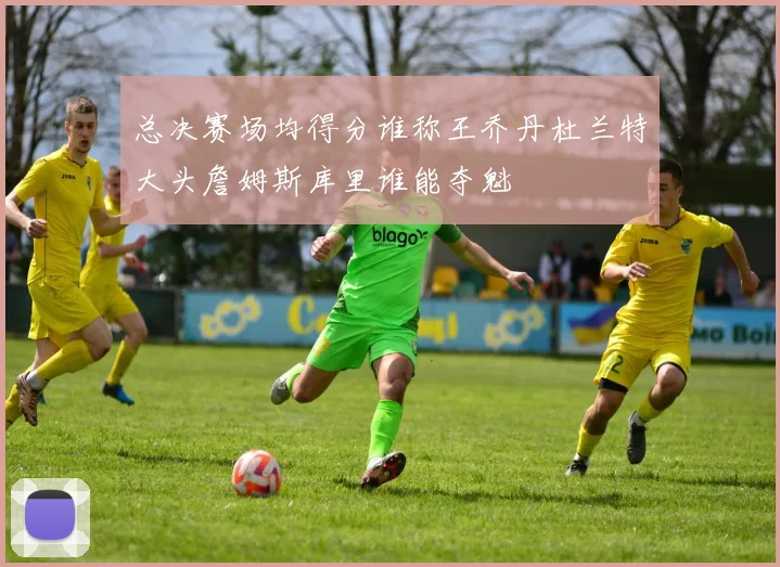 总决赛场均得分谁称王乔丹杜兰特大头詹姆斯库里谁能夺魁