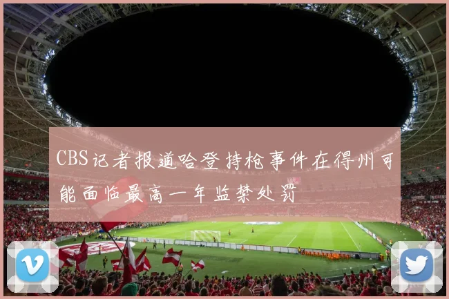 CBS记者报道哈登持枪事件在得州可能面临最高一年监禁处罚