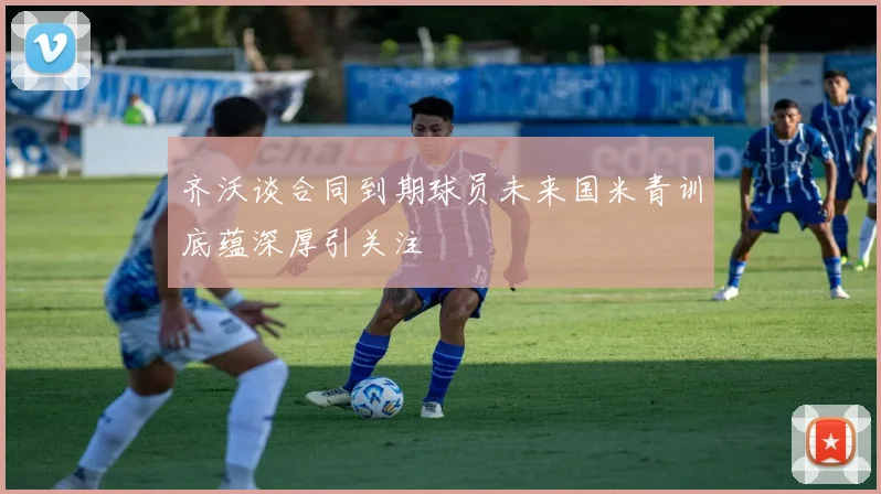 齐沃谈合同到期球员未来国米青训底蕴深厚引关注