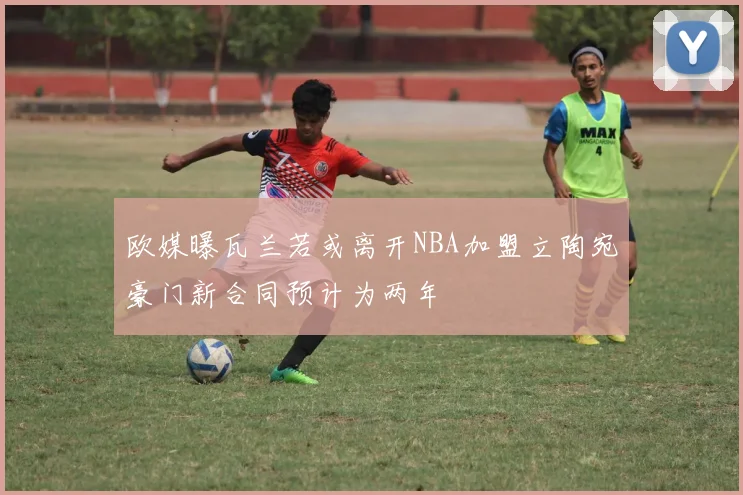 欧媒曝瓦兰若或离开NBA加盟立陶宛豪门新合同预计为两年
